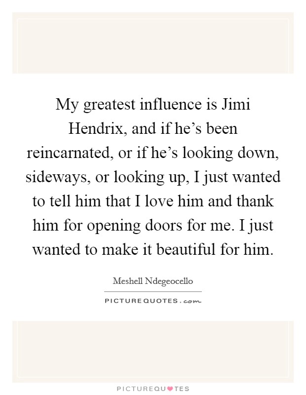 My greatest influence is Jimi Hendrix, and if he's been reincarnated, or if he's looking down, sideways, or looking up, I just wanted to tell him that I love him and thank him for opening doors for me. I just wanted to make it beautiful for him Picture Quote #1