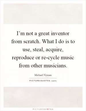 I’m not a great inventor from scratch. What I do is to use, steal, acquire, reproduce or re-cycle music from other musicians Picture Quote #1