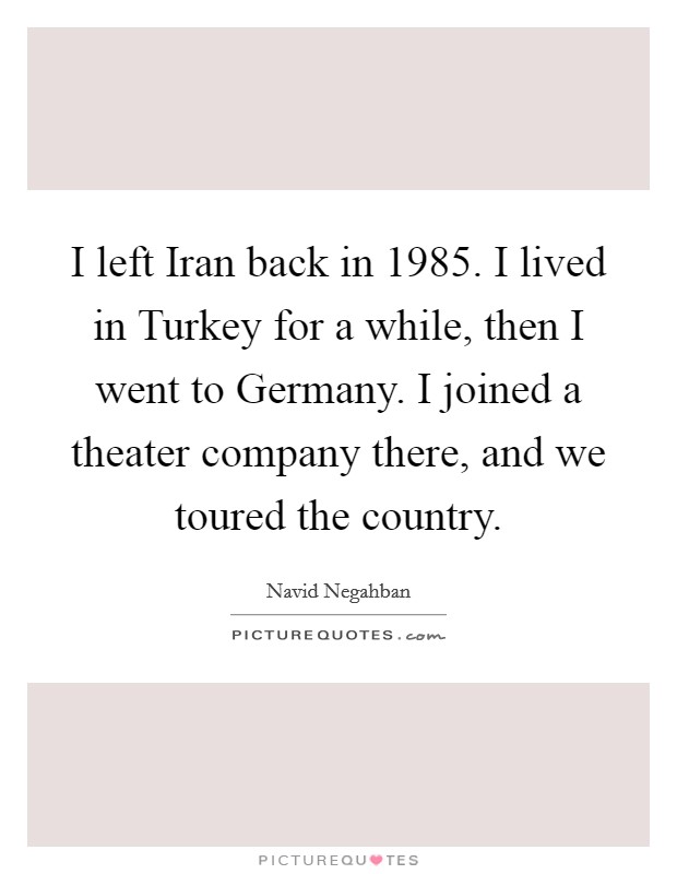 I left Iran back in 1985. I lived in Turkey for a while, then I went to Germany. I joined a theater company there, and we toured the country Picture Quote #1
