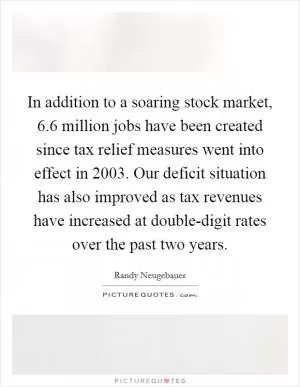In addition to a soaring stock market, 6.6 million jobs have been created since tax relief measures went into effect in 2003. Our deficit situation has also improved as tax revenues have increased at double-digit rates over the past two years Picture Quote #1