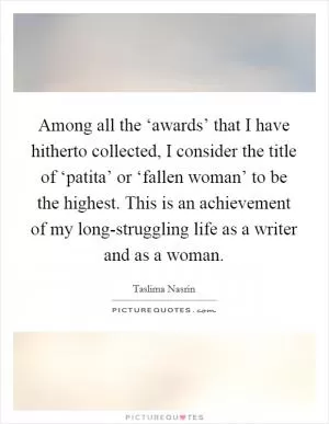 Among all the ‘awards’ that I have hitherto collected, I consider the title of ‘patita’ or ‘fallen woman’ to be the highest. This is an achievement of my long-struggling life as a writer and as a woman Picture Quote #1