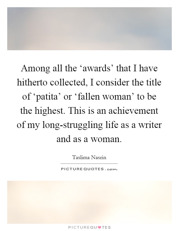 Among all the ‘awards' that I have hitherto collected, I consider the title of ‘patita' or ‘fallen woman' to be the highest. This is an achievement of my long-struggling life as a writer and as a woman Picture Quote #1