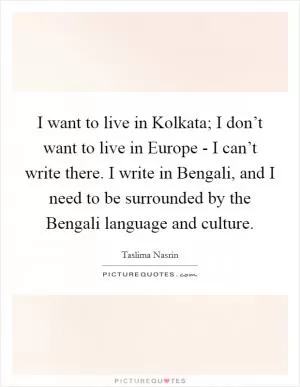 I want to live in Kolkata; I don’t want to live in Europe - I can’t write there. I write in Bengali, and I need to be surrounded by the Bengali language and culture Picture Quote #1