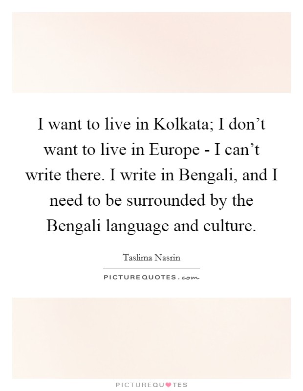 I want to live in Kolkata; I don't want to live in Europe - I can't write there. I write in Bengali, and I need to be surrounded by the Bengali language and culture Picture Quote #1