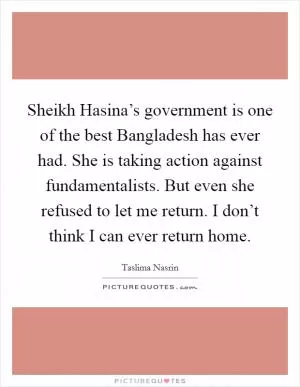 Sheikh Hasina’s government is one of the best Bangladesh has ever had. She is taking action against fundamentalists. But even she refused to let me return. I don’t think I can ever return home Picture Quote #1