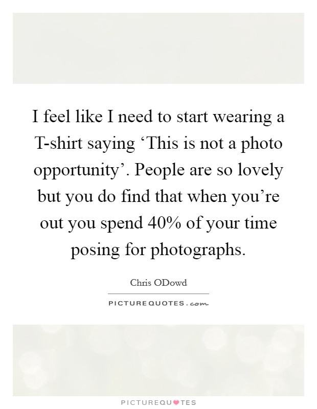 I feel like I need to start wearing a T-shirt saying ‘This is not a photo opportunity'. People are so lovely but you do find that when you're out you spend 40% of your time posing for photographs Picture Quote #1