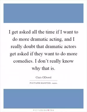 I get asked all the time if I want to do more dramatic acting, and I really doubt that dramatic actors get asked if they want to do more comedies. I don’t really know why that is Picture Quote #1