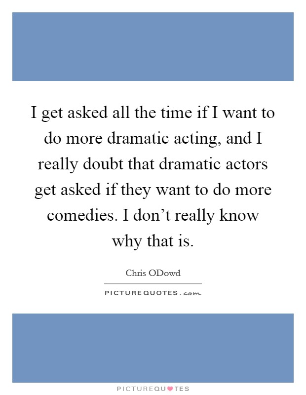 I get asked all the time if I want to do more dramatic acting, and I really doubt that dramatic actors get asked if they want to do more comedies. I don't really know why that is Picture Quote #1
