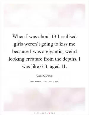 When I was about 13 I realised girls weren’t going to kiss me because I was a gigantic, weird looking creature from the depths. I was like 6 ft. aged 11 Picture Quote #1