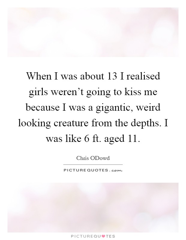 When I was about 13 I realised girls weren't going to kiss me because I was a gigantic, weird looking creature from the depths. I was like 6 ft. aged 11 Picture Quote #1