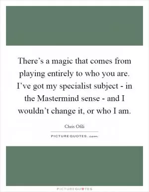 There’s a magic that comes from playing entirely to who you are. I’ve got my specialist subject - in the Mastermind sense - and I wouldn’t change it, or who I am Picture Quote #1