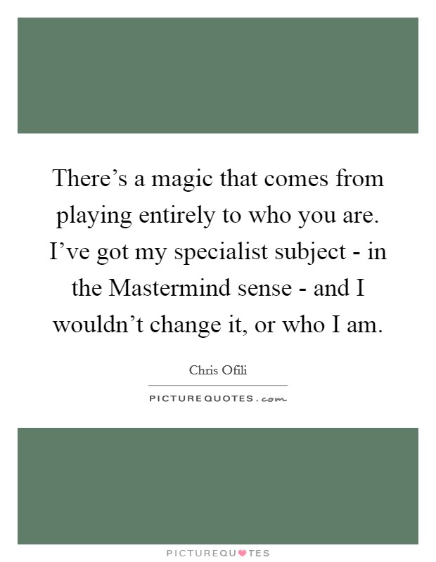 There's a magic that comes from playing entirely to who you are. I've got my specialist subject - in the Mastermind sense - and I wouldn't change it, or who I am Picture Quote #1
