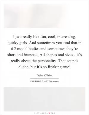 I just really like fun, cool, interesting, quirky girls. And sometimes you find that in 6 2 model bodies and sometimes they’re short and brunette. All shapes and sizes - it’s really about the personality. That sounds cliche, but it’s so freaking true! Picture Quote #1