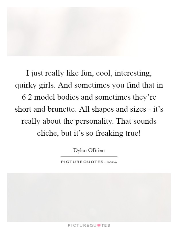 I just really like fun, cool, interesting, quirky girls. And sometimes you find that in 6 2 model bodies and sometimes they're short and brunette. All shapes and sizes - it's really about the personality. That sounds cliche, but it's so freaking true! Picture Quote #1