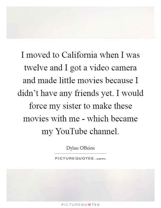 I moved to California when I was twelve and I got a video camera and made little movies because I didn't have any friends yet. I would force my sister to make these movies with me - which became my YouTube channel Picture Quote #1
