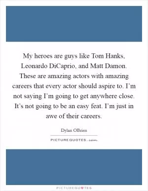 My heroes are guys like Tom Hanks, Leonardo DiCaprio, and Matt Damon. These are amazing actors with amazing careers that every actor should aspire to. I’m not saying I’m going to get anywhere close. It’s not going to be an easy feat. I’m just in awe of their careers Picture Quote #1