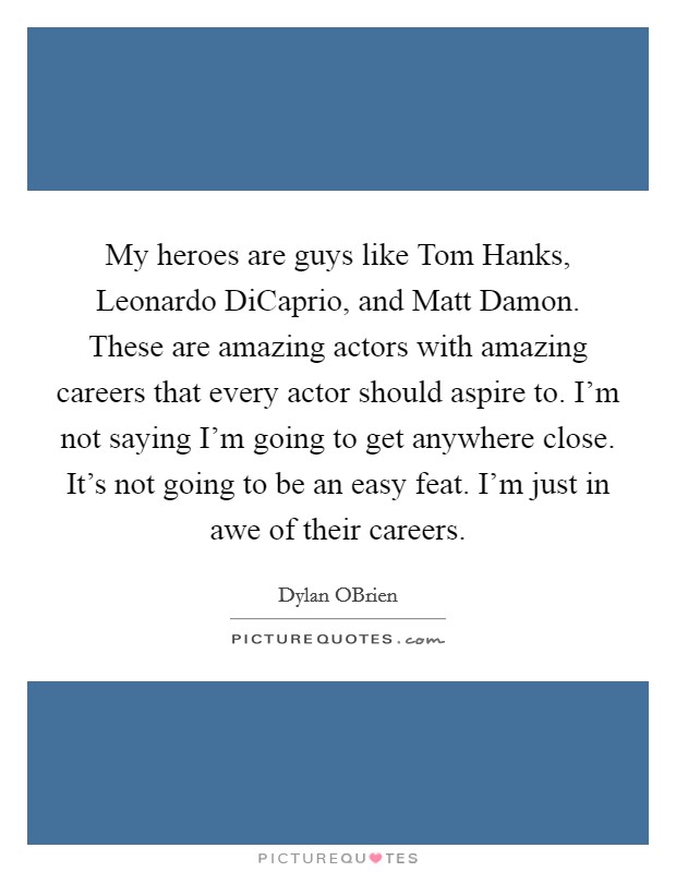 My heroes are guys like Tom Hanks, Leonardo DiCaprio, and Matt Damon. These are amazing actors with amazing careers that every actor should aspire to. I'm not saying I'm going to get anywhere close. It's not going to be an easy feat. I'm just in awe of their careers Picture Quote #1