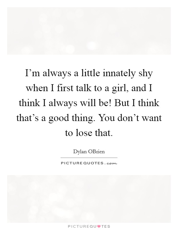 I'm always a little innately shy when I first talk to a girl, and I think I always will be! But I think that's a good thing. You don't want to lose that Picture Quote #1