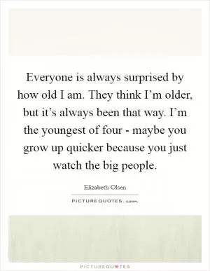 Everyone is always surprised by how old I am. They think I’m older, but it’s always been that way. I’m the youngest of four - maybe you grow up quicker because you just watch the big people Picture Quote #1
