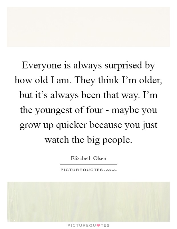 Everyone is always surprised by how old I am. They think I'm older, but it's always been that way. I'm the youngest of four - maybe you grow up quicker because you just watch the big people Picture Quote #1