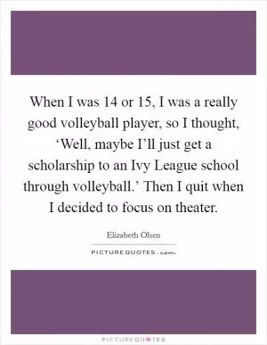 When I was 14 or 15, I was a really good volleyball player, so I thought, ‘Well, maybe I’ll just get a scholarship to an Ivy League school through volleyball.’ Then I quit when I decided to focus on theater Picture Quote #1