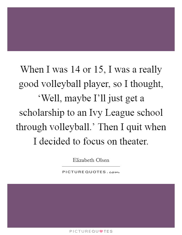 When I was 14 or 15, I was a really good volleyball player, so I thought, ‘Well, maybe I'll just get a scholarship to an Ivy League school through volleyball.' Then I quit when I decided to focus on theater Picture Quote #1