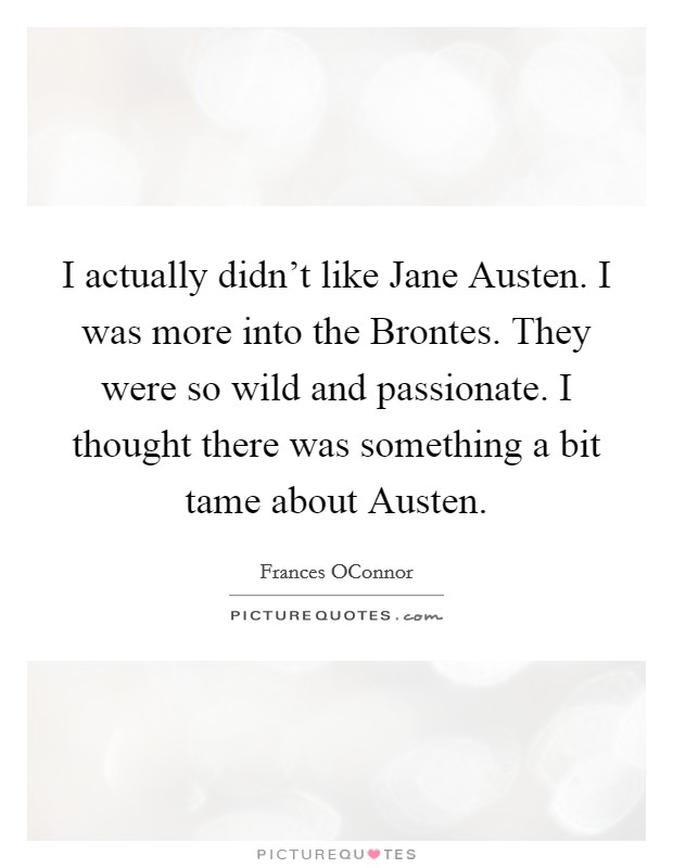 I actually didn't like Jane Austen. I was more into the Brontes. They were so wild and passionate. I thought there was something a bit tame about Austen Picture Quote #1