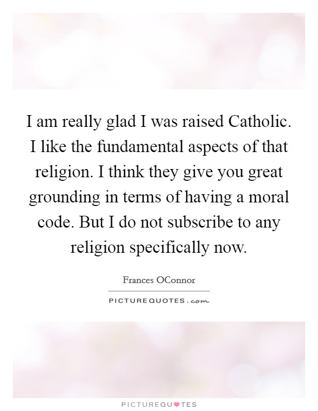 I am really glad I was raised Catholic. I like the fundamental aspects of that religion. I think they give you great grounding in terms of having a moral code. But I do not subscribe to any religion specifically now Picture Quote #1