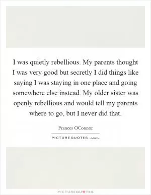 I was quietly rebellious. My parents thought I was very good but secretly I did things like saying I was staying in one place and going somewhere else instead. My older sister was openly rebellious and would tell my parents where to go, but I never did that Picture Quote #1