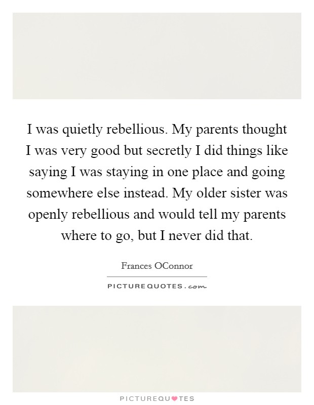 I was quietly rebellious. My parents thought I was very good but secretly I did things like saying I was staying in one place and going somewhere else instead. My older sister was openly rebellious and would tell my parents where to go, but I never did that Picture Quote #1