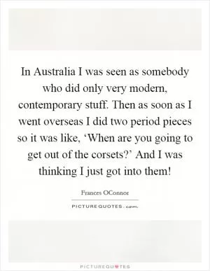 In Australia I was seen as somebody who did only very modern, contemporary stuff. Then as soon as I went overseas I did two period pieces so it was like, ‘When are you going to get out of the corsets?’ And I was thinking I just got into them! Picture Quote #1