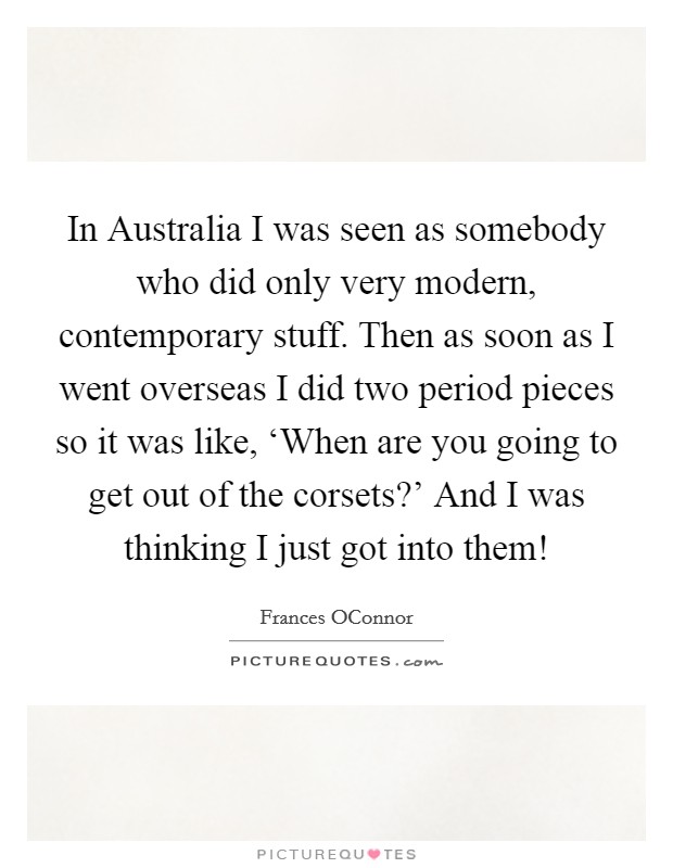 In Australia I was seen as somebody who did only very modern, contemporary stuff. Then as soon as I went overseas I did two period pieces so it was like, ‘When are you going to get out of the corsets?' And I was thinking I just got into them! Picture Quote #1