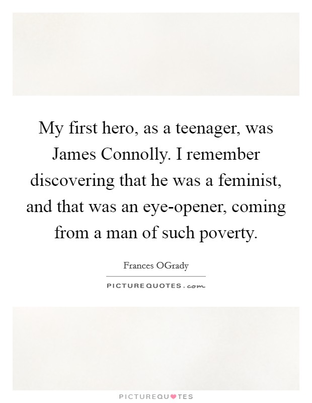 My first hero, as a teenager, was James Connolly. I remember discovering that he was a feminist, and that was an eye-opener, coming from a man of such poverty Picture Quote #1