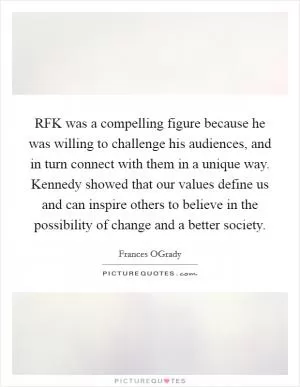 RFK was a compelling figure because he was willing to challenge his audiences, and in turn connect with them in a unique way. Kennedy showed that our values define us and can inspire others to believe in the possibility of change and a better society Picture Quote #1