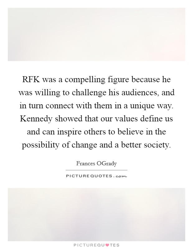 RFK was a compelling figure because he was willing to challenge his audiences, and in turn connect with them in a unique way. Kennedy showed that our values define us and can inspire others to believe in the possibility of change and a better society Picture Quote #1