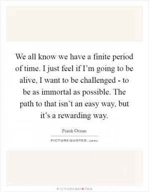 We all know we have a finite period of time. I just feel if I’m going to be alive, I want to be challenged - to be as immortal as possible. The path to that isn’t an easy way, but it’s a rewarding way Picture Quote #1