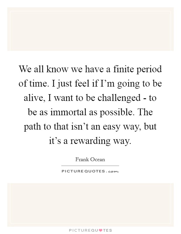 We all know we have a finite period of time. I just feel if I'm going to be alive, I want to be challenged - to be as immortal as possible. The path to that isn't an easy way, but it's a rewarding way Picture Quote #1