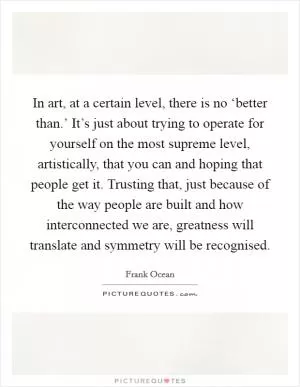 In art, at a certain level, there is no ‘better than.’ It’s just about trying to operate for yourself on the most supreme level, artistically, that you can and hoping that people get it. Trusting that, just because of the way people are built and how interconnected we are, greatness will translate and symmetry will be recognised Picture Quote #1