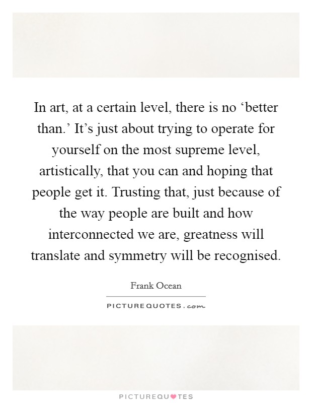 In art, at a certain level, there is no ‘better than.' It's just about trying to operate for yourself on the most supreme level, artistically, that you can and hoping that people get it. Trusting that, just because of the way people are built and how interconnected we are, greatness will translate and symmetry will be recognised Picture Quote #1