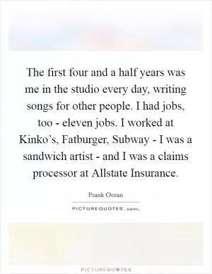 The first four and a half years was me in the studio every day, writing songs for other people. I had jobs, too - eleven jobs. I worked at Kinko’s, Fatburger, Subway - I was a sandwich artist - and I was a claims processor at Allstate Insurance Picture Quote #1