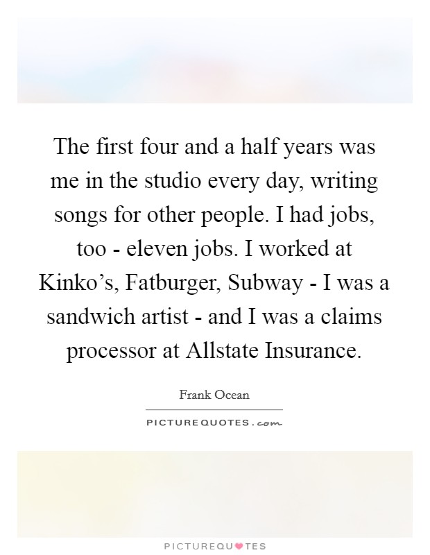 The first four and a half years was me in the studio every day, writing songs for other people. I had jobs, too - eleven jobs. I worked at Kinko's, Fatburger, Subway - I was a sandwich artist - and I was a claims processor at Allstate Insurance Picture Quote #1