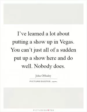 I’ve learned a lot about putting a show up in Vegas. You can’t just all of a sudden put up a show here and do well. Nobody does Picture Quote #1