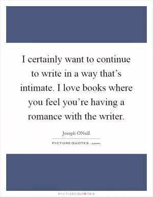 I certainly want to continue to write in a way that’s intimate. I love books where you feel you’re having a romance with the writer Picture Quote #1