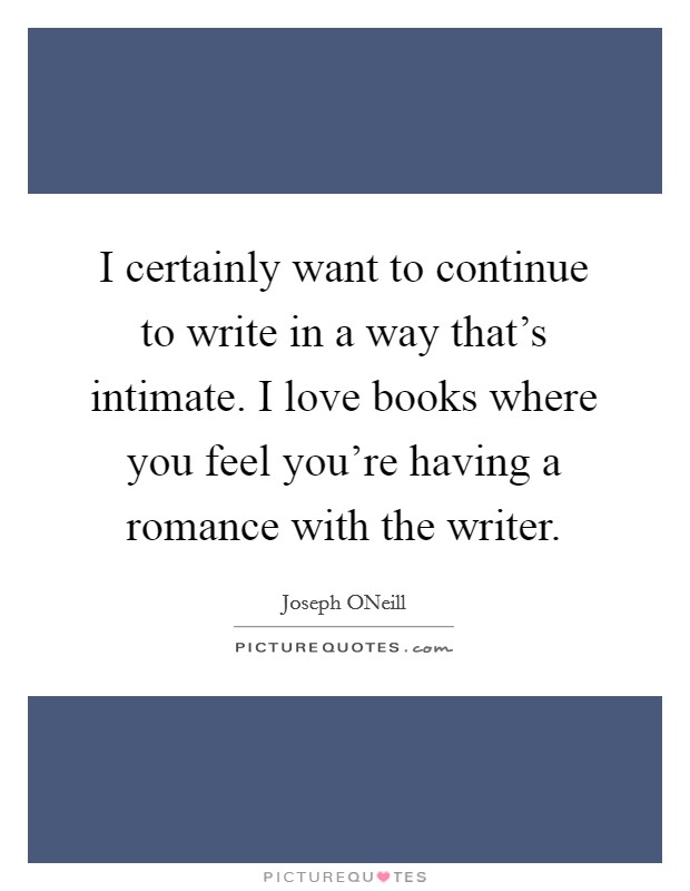I certainly want to continue to write in a way that's intimate. I love books where you feel you're having a romance with the writer Picture Quote #1