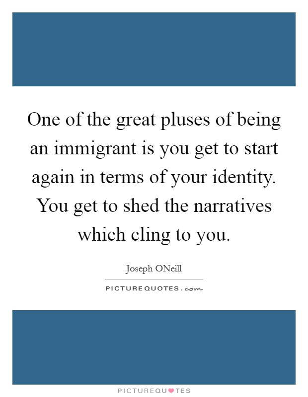 One of the great pluses of being an immigrant is you get to start again in terms of your identity. You get to shed the narratives which cling to you Picture Quote #1
