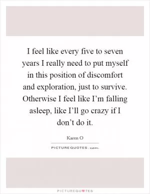 I feel like every five to seven years I really need to put myself in this position of discomfort and exploration, just to survive. Otherwise I feel like I’m falling asleep, like I’ll go crazy if I don’t do it Picture Quote #1