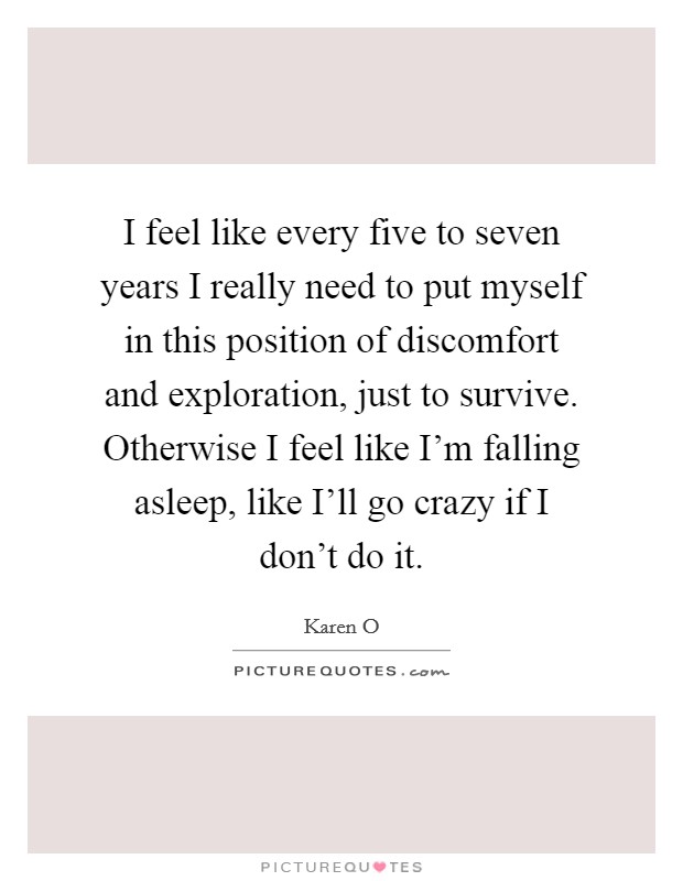 I feel like every five to seven years I really need to put myself in this position of discomfort and exploration, just to survive. Otherwise I feel like I'm falling asleep, like I'll go crazy if I don't do it Picture Quote #1