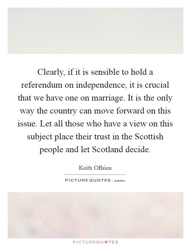 Clearly, if it is sensible to hold a referendum on independence, it is crucial that we have one on marriage. It is the only way the country can move forward on this issue. Let all those who have a view on this subject place their trust in the Scottish people and let Scotland decide Picture Quote #1