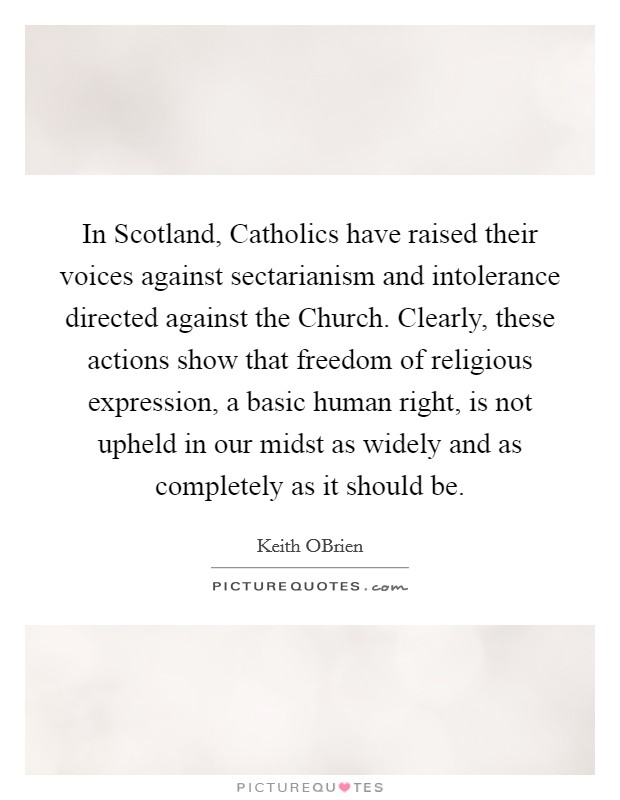 In Scotland, Catholics have raised their voices against sectarianism and intolerance directed against the Church. Clearly, these actions show that freedom of religious expression, a basic human right, is not upheld in our midst as widely and as completely as it should be Picture Quote #1