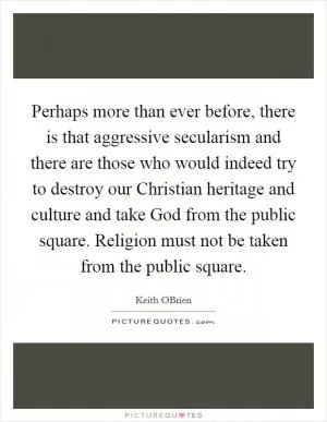 Perhaps more than ever before, there is that aggressive secularism and there are those who would indeed try to destroy our Christian heritage and culture and take God from the public square. Religion must not be taken from the public square Picture Quote #1